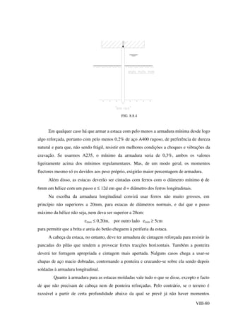 VIII-80
FIG. 8.8.4
Em qualquer caso há que armar a estaca com pelo menos a armadura mínima desde logo
algo reforçada, portanto com pelo menos 0,2% de aço A400 rugoso, de preferência de dureza
natural e para que, não sendo frágil, resistir em melhores condições a choques e vibrações da
cravação. Se usarmos A235, o mínimo da armadura seria de 0,3%, ambos os valores
ligeiramente acima dos mínimos regulamentares. Mas, de um modo geral, os momentos
flectores mesmo só os devidos aos peso próprio, exigirão maior percentagem de armadura.
Além disso, as estacas deverão ser cintadas com ferros com o diâmetro mínimo φ de
6mm em hélice com um passo e ≤ 12d em que d = diâmetro dos ferros longitudinais.
Na escolha da armadura longitudinal convirá usar ferros não muito grossos, em
princípio não superiores a 20mm, para estacas de diâmetros normais, e daí que o passo
máximo da hélice não seja, nem deva ser superior a 20cm:
emax ≤ 0,20m, por outro lado emin ≥ 5cm
para permitir que a brita e areia do betão cheguem à periferia da estaca.
A cabeça da estaca, no entanto, deve ter armadura de cintagem reforçada para resistir às
pancadas do pilão que tendem a provocar fortes tracções horizontais. Também a ponteira
deverá ter ferragem apropriada e cintagem mais apertada. Nalguns casos chega a usar-se
chapas de aço macio dobradas, contornando a ponteira e cruzando-se sobre ela sendo depois
soldadas à armadura longitudinal.
Quanto à armadura para as estacas moldadas vale tudo o que se disse, excepto o facto
de que não precisam de cabeça nem de ponteira reforçadas. Pelo contrário, se o terreno é
razoável a partir de certa profundidade abaixo da qual se prevê já não haver momentos
 