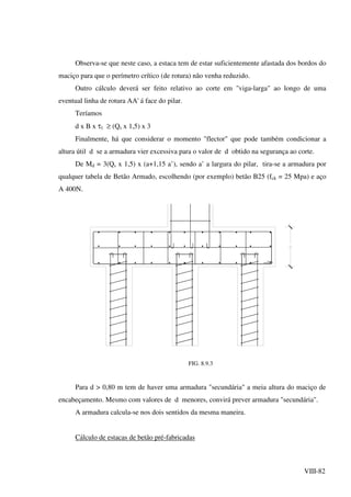 VIII-82
Observa-se que neste caso, a estaca tem de estar suficientemente afastada dos bordos do
maciço para que o perímetro crítico (de rotura) não venha reduzido.
Outro cálculo deverá ser feito relativo ao corte em "viga-larga" ao longo de uma
eventual linha de rotura AA' á face do pilar.
Teríamos
d x B x τ1 ≥ (Qs x 1,5) x 3
Finalmente, há que considerar o momento "flector" que pode também condicionar a
altura útil d se a armadura vier excessiva para o valor de d obtido na segurança ao corte.
De Md = 3(Qs x 1,5) x (a+1,15 a’), sendo a’ a largura do pilar, tira-se a armadura por
qualquer tabela de Betão Armado, escolhendo (por exemplo) betão B25 (fck = 25 Mpa) e aço
A 400N.
FIG. 8.9.3
Para d > 0,80 m tem de haver uma armadura "secundária" a meia altura do maciço de
encabeçamento. Mesmo com valores de d menores, convirá prever armadura "secundária".
A armadura calcula-se nos dois sentidos da mesma maneira.
Cálculo de estacas de betão pré-fabricadas
 