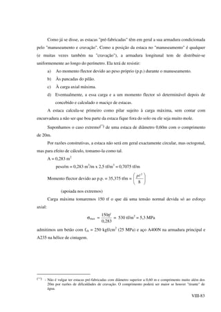 VIII-83
Como já se disse, as estacas "pré-fabricadas" têm em geral a sua armadura condicionada
pelo "manuseamento e cravação". Como a posição da estaca no "manuseamento" é qualquer
(e muitas vezes também na "cravação"), a armadura longitunal tem de distribuir-se
uniformemente ao longo do perímetro. Ela terá de resistir:
a) Ao momento flector devido ao peso próprio (p.p.) durante o manuseamento.
b) Às pancadas do pilão.
c) À carga axial máxima.
d) Eventualmente, a essa carga e a um momento flector só determinável depois de
concebido e calculado o maciço de estacas.
A estaca calcula-se primeiro como pilar sujeito à carga máxima, sem contar com
encurvadura a não ser que boa parte da estaca fique fora do solo ou ele seja muito mole.
Suponhamos o caso extremo(*) de uma estaca de diâmetro 0,60m com o comprimento
de 20m.
Por razões construtivas, a estaca não será em geral exactamente circular, mas octogonal,
mas para efeito de cálculo, tomamo-la como tal.
A = 0,283 m2
peso/m = 0,283 m3
/m x 2,5 tf/m3
= 0,7075 tf/m
Momento flector devido ao p.p. = 35,375 tfm = 





8
2
lp
(apoiada nos extremos)
Carga máxima tomaremos 150 tf o que dá uma tensão normal devida só ao esforço
axial:
σmax ≈
283,0
150tf
= 530 tf/m2
= 5,3 MPa
admitimos um betão com fck = 250 kgf/cm2
(25 MPa) e aço A400N na armadura principal e
A235 na hélice de cintagem.
(**) - Não é vulgar ter estacas pré-fabricadas com diâmetro superior a 0,60 m e comprimento muito além dos
20m por razões de dificuldades de cravação. O comprimento poderá ser maior se houver "tirante" de
água.
 