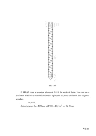 VIII-84
FIG. 8.9.4
O REBAP exige a armadura mínima de 0,25% da secção de betão. Uma vez que a
estaca tem de resistir a momentos flectores e a pancadas do pilão; tomaremos para secção da
armadura
wst= 1%
Assim, teríamos Ast = 2830 cm2
x (1/100) = 28,3 cm2
⇒ 9 φ 20 mm
 