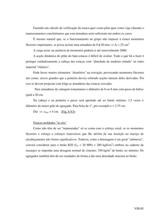 VIII-85
Fazendo um cálculo de verificação da estaca quer como pilar quer como viga (durante o
manuseamento) concluiríamos que esta armadura seria suficiente em ambos os casos.
É mesmo natural que, se o funcionamento no grupo não impuser à estaca momentos
flectores importantes, se possa aceitar uma armadura de 8 φ 20 mm ⇒ At ≈ 25 cm2
.
A carga axial, na ausência de momentos poderia ir até sensivelmente 200tf.
A acção dinâmica do pilão do bate-estacas é difícil de avaliar. Tudo o que há a fazer é
proteger cuidadosamente a cabeça das estacas com "almofada de madeira cintada" ou outro
material "elástico".
Pode haver muitos elementos "aleatórios" na cravação, provocando momentos flectores
tais como, seixos grandes que a ponteira desvia sofrendo acções laterais deles derivadas. Por
isso se devem projectar com folga as armaduras das estacas cravadas.
Para armaduras de cintagem tomaríamos o diâmetro de 6 ou 8 mm com passo de hélice
igual a 20 cm.
Na cabeça e na ponteira o passo será apertado até ao limite mínimo: 1,5 vezes o
diâmetro do maior grão do agregado. Para brita de 1", por exemplo e = 3,75 cm.
Daí ⇒ emin = 4 cm. (Fig. 8.9.5)
Estacas moldadas "in situ"
Como não têm de ser "manuseadas" só se conta com o esforço axial, se os momentos
flectores e esforço e esforços transversos que lhe advêm da sua inserção no maciço de
encabeçamento não forem significativos. Todavia, como a betonagem é em geral "submersa",
convirá considerar para o betão B20 (fck = 20 MPa = 200 kgf/cm2
) embora no caderno de
encargos se imponha uma dosagem normal de cimento: 350 kg/m3
de betão, no mínimo. Os
agregados também têm de ser estudados de forma a dar uma densidade máxima ao betão.
 