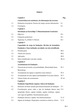 IN-1
ÍNDICE
Capítulo 1
Características de resistência e de deformação dos terrenos
Pág.
1.1 Parâmetros de projecto. Ensaios de campo; ensaios laboratoriais I-1
1.2 Correlações I-2
Capítulo 2
Introdução ao Eurocódigo 7. Dimensionamento Geotécnico
2.1 Objectivo II-1
2.2 Categorias geotécnicas II-1
2.3 Segurança. Fsg Global. Fs Parciais II-3
Capítulo 3
Capacidade de carga de fundações. Revisão do formulário.
Fundações c/ base inclinada; em talude; em solo estratificado
3.1 Fórmula geral III-2
3.2 Valores dos factores III-2
3.3 Aplicações III-8
3.4 Solos estratificados com duas camdas III-14
Capítulo 4
Assentamentos de Fundações
4.1 Transmissão de tensões em profundidade. (Elasticidade linear,
Boussinesq)
IV-1
4.2 Assentamento de sapatas à superfície (meio elástico) IV-5
4.3 Assentamento de uma sapata à profundidade D em meio elástico IV-7
4.4 Valores limites de assentamento IV-16
Capítulo 5
Fundações Superficiais (sapatas e blocos de fundação)
5.1 Elementos de betão armado para dimensionamento de fundações V-1
5.2 Considerações gerais sobre o tipo de fundação directa mais
apropriada: blocos, sapatas isoladas, sapatas contínuas, sapatas
com vigas de equilíbrio. Ensoleiramentos gerais
V-8
5.3 Fundações directas e sapatas. Seu dimensionamento V-13
5.4 Sapatas de fundação. Disposições construtivas relativas a ferros V-31
 