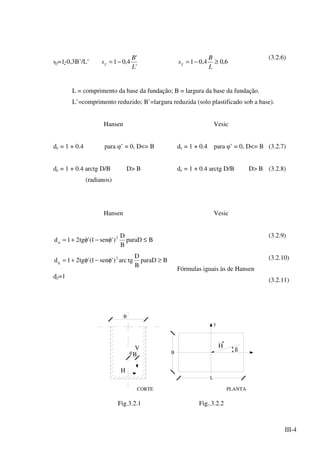 III-4
sγ=1-0,3B’/L’
'
'
4,01
L
B
s −=γ 6,04,01 ≥−=
L
B
sγ
(3.2.6)
L = comprimento da base da fundação; B = largura da base da fundação.
L’=comprimento reduzido; B’=largura reduzida (solo plastificado sob a base).
Hansen
dc = 1 + 0.4 para φ’ = 0, D<= B
dc = 1 + 0.4 arctg D/B D> B
(radianos)
Vesic
dc = 1 + 0.4 para φ’ = 0, D<= B
dc = 1 + 0.4 arctg D/B D> B
(3.2.7)
(3.2.8)
Hansen
BparaD
B
D
)'sen1('tg21d 2
q ≤φ−φ+=
BparaD
B
D
tgarc)'sen1('tg21d 2
q ≥φ−φ+=
dγ=1
Vesic
Fórmulas iguais às de Hansen
(3.2.9)
(3.2.10)
(3.2.11)
V
PLANTA
eB
H
CORTE
B
L
B
y
ß
H
Fig.3.2.1 Fig..3.2.2
 