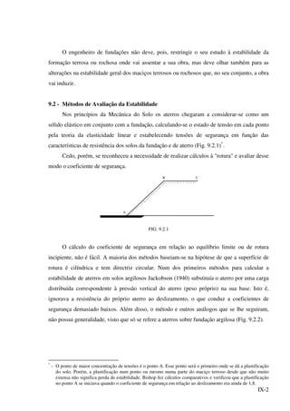 IX-2
O engenheiro de fundações não deve, pois, restringir o seu estudo à estabilidade da
formação terrosa ou rochosa onde vai assentar a sua obra, mas deve olhar também para as
alterações na estabilidade geral dos maciços terrosos ou rochosos que, no seu conjunto, a obra
vai induzir.
9.2 - Métodos de Avaliação da Estabilidade
Nos princípios da Mecânica do Solo os aterros chegaram a considerar-se como um
sólido elástico em conjunto com a fundação, calculando-se o estado de tensão em cada ponto
pela teoria da elasticidade linear e estabelecendo tensões de segurança em função das
características de resistência dos solos da fundação e de aterro (Fig. 9.2.1)*
.
Cedo, porém, se reconheceu a necessidade de realizar cálculos à "rotura" e avaliar desse
modo o coeficiente de segurança.
A
B C
FIG. 9.2.1
O cálculo do coeficiente de segurança em relação ao equilíbrio limite ou de rotura
incipiente, não é fácil. A maioria dos métodos baseiam-se na hipótese de que a superfície de
rotura é cilíndrica e tem directriz circular. Num dos primeiros métodos para calcular a
estabilidade de aterros em solos argilosos Jackobson (1940) substituía o aterro por uma carga
distribuída correspondente à pressão vertical do aterro (peso próprio) na sua base. Isto é,
ignorava a resistência do próprio aterro ao deslizamento, o que conduz a coeficientes de
segurança demasiado baixos. Além disso, o método e outros análogos que se lhe seguiram,
não possui generalidade, visto que só se refere a aterros sobre fundação argilosa (Fig. 9.2.2).
*
- O ponto de maior concentração de tensões é o ponto A. Esse ponto será o primeiro onde se dá a plastificação
do solo. Porém, a plastificação num ponto ou mesmo numa parte do maciço terroso desde que não muito
extensa não significa perda de estabilidade. Bishop fez cálculos comparativos e verificou que a plastificação
no ponto A se iniciava quando o coeficiente de segurança em relação ao deslizamento era ainda de 1,8.
 