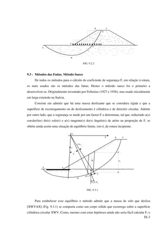 IX-3
X
W
A
V
B C
O
FIG. 9.2.2
9.3 - Métodos das Fatias. Método Sueco
De todos os métodos para o cálculo do coeficiente de segurança F, em relação à rotura,
os mais usados são os métodos das fatias. Destes o método sueco foi o primeiro a
desenvolver-se. Originalmente inventado por Fellenius (1927 e 1936), mas usado inicialmente
em larga extensão na Suécia.
Consiste em admitir que há uma massa deslizante que se considera rígida e que a
superfície de escorregamento ou de deslizamento é cilíndrica e de directriz circular. Admite
por outro lado, que a segurança se mede por um factor F a determinar, tal que, reduzindo a(s)
coesão(ões) do(s) solo(s) e a(s) tangente(s) do(s) ângulo(s) de atrito na proporção de F, se
obtém ainda assim uma situação de equilíbrio limite, isto é, de rotura incipiente.
α '
i
iW
X A
W
hi
B V
y'
α
∆ α i
X'
∆S i
Νi
Τi
O
FIG. 9.3.1
Para estabelecer esse equilíbrio o método admite que a massa de solo que desliza
[XWVAX] (Fig. 9.3.1) se comporta como um corpo sólido que escorrega sobre a superfície
cilíndrica circular XWV. Como, mesmo com estas hipóteses ainda não seria fácil calcular F, o
 