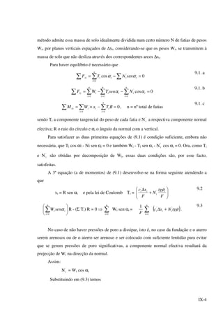 IX-4
método admite essa massa de solo idealmente dividida num certo número N de fatias de pesos
Wi, por planos verticais espaçados de ∆xi, considerando-se que os pesos Wi, se transmitem à
massa de solo que não desliza através dos correspondentes arcos ∆si.
Para haver equilíbrio é necessário que
0cos '
1
=−= ∑∑∑ =
iii
n
i
ixi senNTF αα
9.1. a
0cos
1
'
11
=−−= ∑∑∑∑ ===
i
n
i
ii
n
i
i
n
i
iiy NsenTWF αα
9.1. b
0
11
=−×= ∑∑∑ ==
RTxWM
n
i
ii
i
iio , n = nº total de fatias
9.1. c
sendo Ti a componente tangencial do peso de cada fatia e N'
i a respectiva componente normal
efectiva; R o raio do círculo e αi o ângulo da normal com a vertical.
Para satisfazer as duas primeiras equações de (9.1) é condição suficiente, embora não
necessária, que Ti cos αi - Ni sen αi = 0 e também Wi - Ti sen αi - N'
i cos αi = 0. Ora, como Ti
e N'
i são obtidas por decomposição de Wi, essas duas condições são, por esse facto,
satisfeitas.
A 3ª equação (a de momentos) de (9.1) desenvolve-se na forma seguinte atendendo a
que
xi = R sen αi e pela lei de Coulomb Ti = 





+
∆
F
tg
N
F
sc i
i
ii φ'
' 9.2






∑=
n
i
ii senW
1
α R - (Σ Ti) R = 0 ⇒ ∑=
n
i 1
Wi sen αi =
F
1
∑=
n
i 1
( )φtgNsc iii
''
+∆ .
9.3
No caso de não haver pressões de poro a dissipar, isto é, no caso da fundação e o aterro
serem arenosos ou de o aterro ser arenoso e ser colocado com suficiente lentidão para evitar
que se gerem pressões de poro significativas, a componente normal efectiva resultará da
projecção de Wi na direcção da normal.
Assim:
N'
i = Wi cos αi
Substituindo em (9.3) temos
 