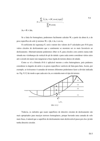 IX-5
F =
( )
∑
∑
=
=
+∆
n
i
ii
iiiii
n
i
senW
tgWsc
1
''
1
)cos(
α
φα
,
9.4
∆si = R × ∆αi.
Se a fatia for homogénea, poderemos facilmente calcular Wi a partir da altura hi e do
peso específico do solo γ; teremos Wi = γhi × ∆si × cos αi.
O coeficiente de segurança Fs será o menor dos valores de F calculados por (9.4) para
vários círculos de deslizamento que a sentimento se mostrem ser os mais favoráveis ao
deslizamento. Alternativamente poderemos obter os Fs para círculos com centros numa rede
situada nas vizinhanças da vertical do pé do talude e para cada centro considerar vários raios
até o circulo de maior raio tangenciar a base rígida do terreno abaixo do talude.
Como se vê a fórmula (9.4) é aplicável mesmo a solos heterogéneos, pois podemos
considerar os ângulos de atrito e os pesos específicos variáveis de fatia para fatia. Assim, por
exemplo, se tivéssemos 4 camadas de terrenos diferentes poderíamos fazer a divisão indicada
na Fig. 9.3.2 de modo a que cada arco ∆si se contenha num só tipo de terreno.
'
i
iu S∆ i
Ν
Τi (1)
(2)
(3)
(4)
FIG. 9.3.2
Todavia, os métodos que usam superfícies de directriz circular de deslizamento são
mais apropriados para maciços terrosos homogéneos, porque havendo uma camada de solo
mais fraca, é natural que a superfície de deslizamento mais desfavorável passe por ela e já não
tenha directriz circular.
 