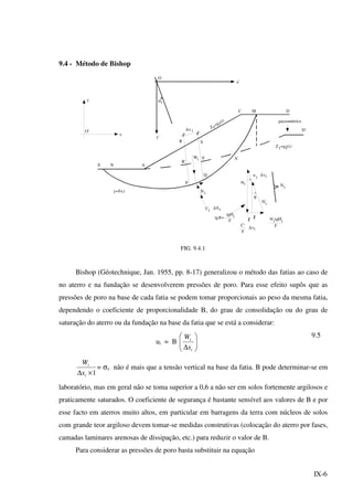 IX-6
9.4 - Método de Bishop
Q
'
i
tgØi
iΝ
iU iS∆
ix∆
R S
R'
S'
P
Wi
ANE
y=f(x)
αi
O
x'
zZ
=g (z)
2
C M D
piezométrica
D'
Z1=g (x)1
A'
αi
iu ∆si
iN
Ni
θ
θtg =
tgØ
F
C'
F
s∆ i
iN'
F
y'
O'
y
x
FIG. 9.4.1
Bishop (Géotechnique, Jan. 1955, pp. 8-17) generalizou o método das fatias ao caso de
no aterro e na fundação se desenvolverem pressões de poro. Para esse efeito supôs que as
pressões de poro na base de cada fatia se podem tomar proporcionais ao peso da mesma fatia,
dependendo o coeficiente de proporcionalidade B, do grau de consolidação ou do grau de
saturação do aterro ou da fundação na base da fatia que se está a considerar:
ui = B 





∆ i
i
x
W 9.5
1×∆ i
i
x
W
= σv não é mais que a tensão vertical na base da fatia. B pode determinar-se em
laboratório, mas em geral não se toma superior a 0,6 a não ser em solos fortemente argilosos e
praticamente saturados. O coeficiente de segurança é bastante sensível aos valores de B e por
esse facto em aterros muito altos, em particular em barragens da terra com núcleos de solos
com grande teor argiloso devem tomar-se medidas construtivas (colocação do aterro por fases,
camadas laminares arenosas de dissipação, etc.) para reduzir o valor de B.
Para considerar as pressões de poro basta substituir na equação
 
