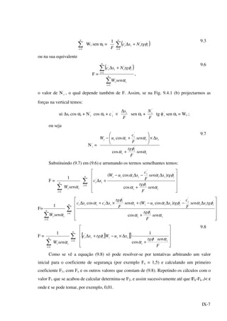 IX-7
∑=
n
i 1
Wi sen αi =
F
1
( )∑=
+∆
n
i
iiii tgNsc
1
''
φ
9.3
ou na sua equivalente
F =
( )
∑
∑
=
=
+∆
n
i
ii
n
i
iiii
senW
tgNsc
1
1
'''
α
φ
,
9.6
o valor de N '
i , o qual depende também de F. Assim, se na Fig. 9.4.1 (b) projectarmos as
forças na vertical temos:
ui ∆si cos αi + N '
i cos αi + c '
i ×
F
si∆
sen αi +
F
Ni
'
tg φ '
i sen αi = Wi ;
ou seja
N '
i =
i
i
i
ii
i
iii
sen
F
tg
ssen
F
c
uW
α
φ
α
αα
'
'
cos
cos
+
∆×







+−
9.7
Substituindo (9.7) em (9.6) e arrumando os termos semelhantes temos:
F =
ii
n
i
senW α∑=1
1
∑=
n
i 1












+
∆−∆−
+∆
i
i
i
iii
i
iiii
ii
sen
F
tg
tgssen
F
c
suW
sc
α
φ
α
φαα
'
'
'
'
cos
)cos(
F=
∑=
n
i
ii senW
1
1
α
∑=
n
i 1












+
∆−∆−+×∆+∆
i
i
i
iii
i
iiiiii
i
iiiii
sen
F
tg
tgssen
F
c
tgsuWsen
F
tg
scsc
α
φ
α
φαφαα
φ
α
'
'
'
'
'
''
cos
)cos(cos
F =
ii
n
i
senW α∑=1
1
∑=
n
i 1
[ ]{ }












+
∆×−+∆
F
sentg
xuWtgxc
i
i
iiiiii
αφ
α
φ
cos
1''
9.8
Como se vê a equação (9.8) só pode resolver-se por tentativas arbitrando um valor
inicial para o coeficiente de segurança (por exemplo Fo = 1,5) e calculando um primeiro
coeficiente F1, com Fo e os outros valores que constam de (9.8). Repetindo os cálculos com o
valor F1 que se acabou de calcular determina-se F2, e assim sucessivamente até que |Fk-Fk-1|< ε
onde ε se pode tomar, por exemplo, 0,01.
 