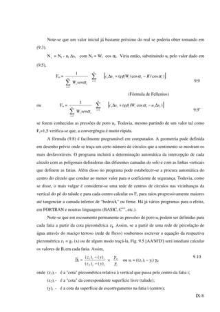 IX-8
Note-se que um valor inicial já bastante próximo do real se poderia obter tomando em
(9.3).
N'
i = Ni - ui ∆si com Ni = Wi cos αi. Viria então, substituindo ui pelo valor dado em
(9.5),
Fo =
ii
n
i
senW α∑=1
1
∑=
n
i 1
[ ])cos/(cos''
iiiiii BWtgsc ααφ −+∆
9.9
(Fórmula de Fellenius)
ou Fo =
ii
n
i
senW α∑=1
1
∑=
n
i 1
[ ])cos(''
iiiiiii suWtgsc ∆−+∆ αφ
9.9’
se forem conhecidas as pressões de poro ui. Todavia, mesmo partindo de um valor tal como
Fs=1,5 verifica-se que, a convergêngia é muito rápida.
A fórmula (9.8) é facilmente programável em computador. A geometria pode definida
em desenho prévio onde se traça um certo número de círculos que a sentimento se mostram os
mais desfavoráveis. O programa incluirá a determinação automática da intercepção de cada
círculo com as poligonais definidoras das diferentes camadas do solo e com as linhas verticais
que definem as fatias. Além disso no programa pode estabelecer-se a procura automática do
centro do círculo que conduz ao menor valor para o coeficiente de segurança. Todavia, como
se disse, o mais vulgar é considerar-se uma rede de centros de círculos nas vizinhanças da
vertical do pé do talude e para cada centro calcular os Fs para raios progressivamente maiores
até tangenciar a camada inferior de “bedrock” ou firme. Há já vários programas para o efeito,
em FORTRAN e noutras linguagens (BASIC, C++
, etc.).
Note-se que em escoamento permanente as pressões de poro ui podem ser definidas para
cada fatia a partir da cota piezométrica zi. Assim, se a partir de uma rede de percolação de
água através do maciço terroso (rede de fluxo) soubermos escrever a equação da respectiva
piezométrica z1 = g1 (x) ou de algum modo traçá-la, Fig. 9.5 [AA'M'D'] será imediato calcular
os valores de Bi em cada fatia. Assim,
B
_
i =
ii
ii
yz
yz
)()(
)()(
2
1
−
−
×
i
w
γ
γ
ou ui = ((z1)i – yi) γw
9.10
onde (z1)i - é a "cota" piezométrica relativa à vertical que passa pelo centro da fatia i;
(z2)i - é a "cota" da correspondente superfície livre (talude);
(y)i - é a cota da superfície de escorregamento na fatia i (centro);
 