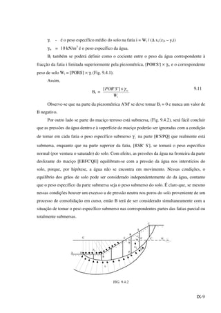 IX-9
γi - é o peso específico médio do solo na fatia i = Wi / (∆ xi (z2i – yi))
γw = 10 kN/m3
é o peso específico da água.
Bi também se poderá definir como o cociente entre o peso da água correspondente à
fracção da fatia i limitada superiormente pela piezométrica, [POR'S'] × γw e o correspondente
peso de solo Wi = [PORS] × γi (Fig. 9.4.1).
Assim,
Bi =
i
w
W
SPOR γ×]''[ 9.11
Observe-se que na parte da piezométrica A'M' se deve tomar Bi = 0 e nunca um valor de
B negativo.
Por outro lado se parte do maciço terroso está submersa, (Fig. 9.4.2), será fácil concluir
que as pressões da água dentro e à superfície do maciço poderão ser ignoradas com a condição
de tomar em cada fatia o peso específico submerso γ'
i na parte [R'S'PQ] que realmente está
submersa, enquanto que na parte superior da fatia, [RSR' S'], se tomará o peso específico
normal (por ventura o saturado) do solo. Com efeito, as pressões da água na fronteira da parte
deslizante do maciço [EBFC'QE] equilibram-se com a pressão da água nos interstícios do
solo, porque, por hipótese, a água não se encontra em movimento. Nessas condições, o
equilíbrio dos grãos de solo pode ser considerado independentemente do da água, contanto
que o peso específico da parte submersa seja o peso submerso do solo. É claro que, se mesmo
nessas condições houver um excesso u de pressão neutra nos poros do solo proveniente de um
processo de consolidação em curso, então B terá de ser considerado simultaneamente com a
situação de tomar o peso específico submerso nas correspondentes partes das fatias parcial ou
totalmente submersas.
v'
v
A E
p
B
F
R
S
C
G
u
Q
C' H
Wi
R'
P
wi
i S'
FIG. 9.4.2
 