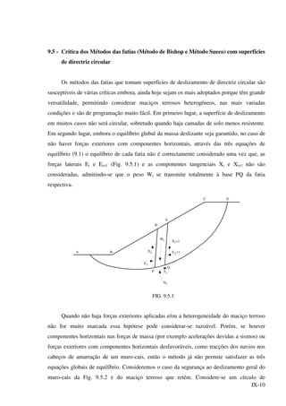 IX-10
9.5 - Crítica dos Métodos das fatias (Método de Bishop e Método Sueco) com superfícies
de directriz circular
Os métodos das fatias que tomam superfícies de deslizamento de directriz circular são
susceptíveis de várias críticas embora, ainda hoje sejam os mais adoptados porque têm grande
versatilidade, permitindo considerar maciços terrosos heterogéneos, nas mais variadas
condições e são de programação muito fácil. Em primeiro lugar, a superfície de deslizamento
em muitos casos não será circular, sobretudo quando haja camadas de solo menos resistente.
Em segundo lugar, embora o equilíbrio global da massa deslizante seja garantido, no caso de
não haver forças exteriores com componentes horizontais, através das três equações de
equilíbrio (9.1) o equilíbrio de cada fatia não é correctamente considerado uma vez que, as
forças laterais Ei e Ei+1 (Fig. 9.5.1) e as componentes tangenciais Xi e Xi+1 não são
consideradas, admitindo-se que o peso Wi se transmite totalmente à base PQ da fatia
respectiva.
R
S
D
Q
Ti
iN
iE
Xi
iW
+1
iX
iE
+1
A B
P
C
FIG. 9.5.1
Quando não haja forças exteriores aplicadas e/ou a heterogeneidade do maciço terroso
não for muito marcada essa hipótese pode considerar-se razoável. Porém, se houver
componentes horizontais nas forças de massa (por exemplo acelerações devidas a sismos) ou
forças exteriores com componentes horizontais desfavoráveis, como tracções dos navios nos
cabeços de amarração de um muro-cais, então o método já não permite satisfazer as três
equações globais de equilíbrio. Consideremos o caso da segurança ao deslizamento geral do
muro-cais da Fig. 9.5.2 e do maciço terroso que retém. Considere-se um círculo de
 