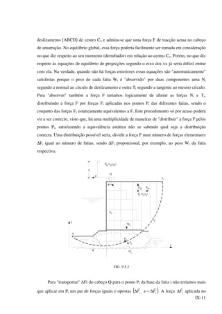 IX-11
deslizamento [ABCD] de centro Co e admita-se que uma força F de tracção actua no cabeço
de amarração. No equilíbrio global, essa força poderia facilmente ser tomada em consideração
no que diz respeito ao seu momento (derrubador) em relação ao centro Co. Porém, no que diz
respeito às equações de equilíbrio de projecções segundo o eixo dos xx já seria difícil entrar
com ela. Na verdade, quando não há forças exteriores essas equações são "automaticamente"
satisfeitas porque o peso de cada fatia Wi é "absorvido" por duas componentes uma Ni
segundo a normal ao círculo de deslizamento e outra Ti segundo a tangente ao mesmo círculo.
Para "absorver" também a força F teríamos logicamente de alterar as forças Ni e Ti,
distribuindo a força F por forças Fi aplicadas nos pontos Pi das diferentes fatias, sendo o
conjunto das forças Fi estaticamente equivalentes a F. Este procedimento só por acaso poderá
vir a ser correcto, visto que, há uma multiplicidade de maneiras de "distribuir" a força F pelos
pontos Pi, satisfazendo a equivalência estática não se sabendo qual seja a distribuição
correcta. Uma distribuição possível seria, dividir a força F num número de forças elementares
∆Fi igual ao número de fatias, sendo ∆Fi proporcional, por exemplo, ao peso Wi da fatia
respectiva.
d
Zi
x
N'i
Ti
iP
B
A
Wi
C
L
Q
y
Fjy Fjx
jP (x ,y )j j
F
P
0
(x ,y )
0 0
FIG. 9.5.2
Para "transportar" ∆Fi do cabeço Q para o ponto Pi da base da fatia i não teríamos mais
que aplicar em Pi um par de forças iguais e opostas ( )ii FeF
rr
∆−∆ . A força iF
r
∆ aplicada no
 