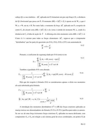 IX-12
cabeço Q e a sua simétrica - iF
r
∆ aplicada em Pi formariam um par cujo braço é Zi, a distância
de Q à horizontal que passa em Pi. O momento ∆Mi = | iF
r
∆ | × Zi é oposto ao de Wi, e que é
Wi xi = Wi sen αi × R. Por outro lado, o momento da força iF
r
∆ aplicado em Pi a respeito do
centro Co do círculo seria ∆Mi = | iF
r
∆ | (Zi + d) e teria o sentido do momento Wi xi, sendo d a
distância de Co à linha de acção de F
r
. A diferença dos dois momentos seria ∆Mi = | iF
r
∆ | × d.
Como d é o mesmo para todas as forças elementares iF
r
∆ , segue-se que a componente
"derrubadora" que faz parte do quociente em (9.4), (9.6), (9.8) e (9.9) vem aumentada de
R
M
= F ×
R
d
.
9.12
Portanto, o coeficiente de segurança dado por (9.4) torna-se em
F =
[ ]
RdFsenW
tgWsc
ii
n
i
iiiii
n
i
/||
)cos(
1
''
1
×+





−+∆
∑
∑
=
=
r
α
φα
9.13
Também a igualdade (9.9) vem alterada:
Fo =
RdFsenW ii
n
i
/
1
1
×+





∑=
α
×∑=
n
i 1
[ ])cos/cos(''
iiiiii BWtgsc ααφ −+∆
9.14
Pelo que diz respeito à fórmula (9.8) se considerarmos apenas o efeito nos momentos
ela será substituída pela fórmula:
F =
RdFsenW ii
n
i
/||
1
1
×+





∑=
r
α
× ∑=
n
i 1
×
{[ ( ) } ]
F
sentg
xxuWtgxc
ii
i
iiiiii
αφ
α
φ
'
cos
1
''
+
∆−∆ 9.15
A introdução dos momentos derrubadores | F
r
| × d/R das forças exteriores aplicadas ao
maciço terroso nos denominadores da fórmula (9.13) e (9.15) é pacífica para todos os autores.
Se em vez de uma força tivéssemos forças exteriores Fj, aplicadas na massa deslizante, com
componentes Fjx e Fjy em relação a um sistema geral de eixos coordenados, em pontos Pj de
 
