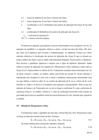 IX-16
n-1 - forças de impulso Ei nas faces verticais das fatias;
n-1 - forças tangenciais Xi nas faces verticais das fatias;
n - coordenadas y ou (xi) definidoras dos pontos de aplicação das forças Ni em cada
fatia;
n-1 - coordenadas Zi definidoras dos pontos de aplicação das forças Ei;
26
1
−n incógnitasdetotalnúmeroo-
Fssegurançadeecoeficient-
O número de equações que podemos escrever relacionando essas incógnitas é de 4n, 3n
equações de equilíbrio e n equações relativas a atrito e coesão nas base das fatias. Há, pois,
que fazer 2n-2 hipóteses para levantar a indeterminação. As hipóteses comuns aos vários
métodos referem-se à localização dos pontos de aplicação das forças Ni que se tornam nos
pontos médios das fatias o que as supõe suficientemente delgadas. Ficam assim n-2 hipóteses.
Para resolver o problema, aparecem 4 autores com 4 tipos de hipóteses diferentes. Janbu
arbitra os pontos de aplicação dos impulsos Ei, Morgenstern e Price arbitram a razão entre as
forças Xi e Ei, Sarma arbitra os valores de Xi e Valenzuela considera fatias horizontais em vez
de fatias verticais e arbitra, ou melhor, indica uma forma de calcular Ei. Nestes métodos é
introduzida uma incógnita λ com vista a tornar o problema estaticamente determinado uma
vez que arbitrar a razão Ei sobre Xi ou o ponto de aplicação de Ei ou os valores de Xi ou Ei
introduz n-1 dados e só havia n-2 incógnitas sem equações correspondentes. Note-se que nos
métodos de Sarma e de Valenzuela em vez de se tomar o coeficiente Fs como coeficiente de
segurança toma-se, ou melhor, calcula-se o valor da aceleração horizontal como fracção da
gravidade que levaria ao equilíbrio limite da massa deslizante de solo, limitado pela superfície
escolhida.
9.7 - Método de Morgenstern e Price
Consideremos então o equilíbrio de uma fatia vertical (Fig.9.6.2 (b)). Projectemos todas
as forças na direcção normal à base da fatia. Teremos:
Ni = Wi cos αi - (Ei+1 - Ei) sen αi - (Xi+1 - Xi) cos αi. 9.17
De modo análogo para a projecção segundo a tangente
Ti = Wi sen αi + (Ei+1 - Ei) cos αi - (Xi+1 - Xi) sen αi. 9.18
 