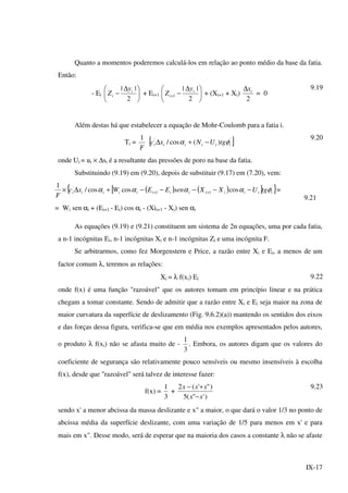 IX-17
Quanto a momentos poderemos calculá-los em relação ao ponto médio da base da fatia.
Então:
- Ei 




 ∆
−
2
|| i
i
y
Z + Ei+1 




 ∆
−+
2
||
1
i
i
y
Z + (Xi+1 + Xi)
2
ix∆
= 0
9.19
Além destas há que estabelecer a equação de Mohr-Coulomb para a fatia i.
Ti =
F
1
[ ]''
)(cos/ iiiiii tgUNxc φα −+∆
9.20
onde Ui = ui × ∆si é a resultante das pressões de poro na base da fatia.
Substituindo (9.19) em (9.20), depois de substituir (9.17) em (7.20), vem:
( ) ( )[ ]{ }'
11
'
coscoscos/
1
iiiiiiiiiiiii tgUXXsenEEWxc
F
φαααα −−−−−+∆× ++ =
= Wi sen αi + (Ei+1 - Ei) cos αi - (Xii+1 - Xi) sen αi
9.21
As equações (9.19) e (9.21) constituem um sistema de 2n equações, uma por cada fatia,
a n-1 incógnitas Ei, n-1 incógnitas Xi e n-1 incógnitas Zi e uma incógnita F.
Se arbitrarmos, como fez Morgenstern e Price, a razão entre Xi e Ei, a menos de um
factor comum λ, teremos as relações:
Xi = λ f(xi) Ei 9.22
onde f(x) é uma função "razoável" que os autores tomam em princípio linear e na prática
chegam a tomar constante. Sendo de admitir que a razão entre Xi e Ei seja maior na zona de
maior curvatura da superfície de deslizamento (Fig. 9.6.2)(a)) mantendo os sentidos dos eixos
e das forças dessa figura, verifica-se que em média nos exemplos apresentados pelos autores,
o produto λ f(xi) não se afasta muito de -
3
1
. Embora, os autores digam que os valores do
coeficiente de segurança são relativamente pouco sensíveis ou mesmo insensíveis à escolha
f(x), desde que "razoável" será talvez de interesse fazer:
f(x) =
3
1
+
)'"(5
)"'(2
xx
xxx
−
+− 9.23
sendo x' a menor abcissa da massa deslizante e x" a maior, o que dará o valor 1/3 no ponto de
abcissa média da superfície deslizante, com uma variação de 1/5 para menos em x' e para
mais em x". Desse modo, será de esperar que na maioria dos casos a constante λ não se afaste
 