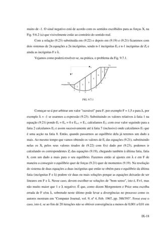 IX-18
muito de -1. O sinal negativo está de acordo com os sentidos escolhidos para as forças Xi na
Fig. 9.6.2 (a) que visivelmente estão ao contrário do sentido real.
Com a relação (9.23) substituída em (9.22) e depois em (9.19) e (9.21) ficaremos com
dois sistemas de 2n equações a 2n incógnitas, sendo n-1 incógnitas Ei e n-1 incógnitas de Zi e
ainda as incógnitas F e λ.
Vejamos como poderá resolver-se, na prática, o problema da Fig. 9.7.1.
x1
1
2 3
4
5
6
7
1 2
3
4
5
6
7
8
x0
y
x
FIG. 9.7.1
Começar-se-á por arbitrar um valor "razoável" para F, por exemplo F = 1,5 e para λ, por
exemplo λ = -1 se usarmos a expressão (9.23). Substituindo os valores relativos à fatia 1 na
equação (9.21) pondo Ei = Eo = 0 e Ei+1 = E1, calculamos E1; com esse valor seguindo para a
fatia 2 calculamos E2 e assim sucessivamente até à fatia 7 (inclusive) onde calculámos E7 que
é uma acção na fatia 8. Então, quando passarmos ao equilíbrio dela já teremos um dado a
mais. Ao mesmo tempo que vamos obtendo os valores de Ei das equações (9.21), substituindo
nelas os Xi pelos seus valores tirados de (9.22) com f(x) dado por (9.23), podemos ir
calculando os correspondentes Zi das equações (9.19), chegando também à última fatia, fatia
8, com um dado a mais para o seu equilíbrio. Fazemos então aí ajustes em λ e em F de
maneira a conseguir o equilíbrio quer de forças (9.21) quer de momentos (9.19). Na resolução
do sistema de duas equações a duas incógnitas que então se obtém para o equilíbrio da última
fatia (incógnitas F e λ) podem vir duas ou mais soluções porque as equações deixarão de ser
lineares em F e λ. Nesse caso, devem escolher-se soluções de "bom senso", isto é, F>1, mas
não muito maior que 1 e λ negativo. É que, como dizem Morgenstern e Price uma escolha
errada de F e/ou λ, sobretudo neste último pode levar a divergências no processo como os
autores mostram em "Computer Journal, vol. 9, nº 4, Feb. 1967, pp. 388/393". Fosse esse o
caso, isto é, se ao fim de 20 iterações não se obtiver convergência a menos de 0,001 a 0,01 em
 