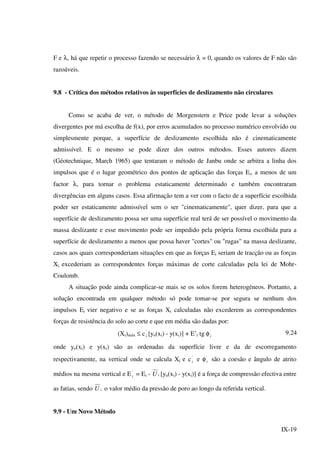 IX-19
F e λ, há que repetir o processo fazendo se necessário λ = 0, quando os valores de F não são
razoáveis.
9.8 - Crítica dos métodos relativos às superfícies de deslizamento não circulares
Como se acaba de ver, o método de Morgenstern e Price pode levar a soluções
divergentes por má escolha de f(x), por erros acumulados no processo numérico envolvido ou
simplesmente porque, a superfície de deslizamento escolhida não é cinematicamente
admissível. E o mesmo se pode dizer dos outros métodos. Esses autores dizem
(Géotechnique, March 1965) que tentaram o método de Janbu onde se arbitra a linha dos
impulsos que é o lugar geométrico dos pontos de aplicação das forças Ei, a menos de um
factor λ, para tornar o problema estaticamente determinado e também encontraram
divergências em alguns casos. Essa afirmação tem a ver com o facto de a superfície escolhida
poder ser estaticamente admissível sem o ser "cinematicamente", quer dizer, para que a
superfície de deslizamento possa ser uma superfície real terá de ser possível o movimento da
massa deslizante e esse movimento pode ser impedido pela própria forma escolhida para a
superfície de deslizamento a menos que possa haver "cortes" ou "rugas" na massa deslizante,
casos aos quais corresponderiam situações em que as forças Ei seriam de tracção ou as forças
Xi excederiam as correspondentes forças máximas de corte calculadas pela lei de Mohr-
Coulomb.
A situação pode ainda complicar-se mais se os solos forem heterogéneos. Portanto, a
solução encontrada em qualquer método só pode tomar-se por segura se nenhum dos
impulsos Ei vier negativo e se as forças Xi calculadas não excederem as correspondentes
forças de resistência do solo ao corte e que em média são dadas por:
(Xi)máx ≤ c'
i [yo(xi) - y(xi)] + E’i tg φ'
i
9.24
onde yo(xi) e y(xi) são as ordenadas da superfície livre e da de escorregamento
respectivamente, na vertical onde se calcula Xi e c'
i e φ'
i são a coesão e ângulo de atrito
médios na mesma vertical e E '
i = Ei - iU [yo(xi) - y(xi)] é a força de compressão efectiva entre
as fatias, sendo iU o valor médio da pressão de poro ao longo da referida vertical.
9.9 - Um Novo Método
 