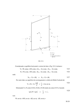 IX-20
S
P
x∆ i
Ei
Xi
Z i
Wi
Wik X i+1
i+1E
i+1Z
R
iP
Ti i
iN Ni =' Ni U- i
u=Ui QRi
ui = pressão neutra média em
QR=∆ iS
α
Q
FIG. 9.9.1
Considerando o equilíbrio horizontal e vertical da fatia i (Fig. 9.9.1) teríamos:
Ti = Wi senαi + kWi cosαi + (Ei+1 - Ei) cosαi - (Xi+1 - Xi) senαi 9.25
Ni = Wi cosαi - kWi senαi - (Ei+1 - Ei) senαi - (Xi+1 - Xi) cosαi 9.26
onde
Xi+1 - Xi = ∆Xi e Ei+1 - Ei = ∆Ei 9.27
Por outro lado, na superfície de escorregamento o critério de Mohr-Coulomb dá:
Ti = (Ni - Ui)
F
tg i
'
φ
+
F
ci
'
× ∆xi sec αi,
9.28
Eliminando Ti e Ni entre (9.25), (9.26) e (9.28) tendo em conta (9.27) e fazendo
tg φ'
i /F = tg φ"
i e
F
ci
'
= c"
i ,
9.28’
vem
Wi sen αi + kWi cos αi + ∆Ei cos αi - ∆Xi sen αi =
 