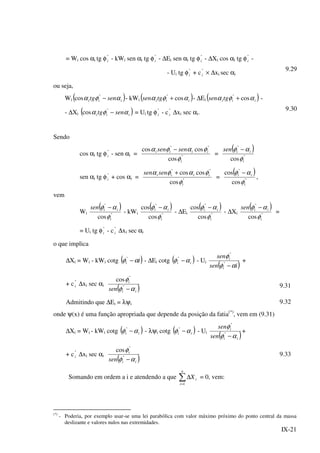 IX-21
= Wi cos αi tg φ"
i - kWi sen αi tg φ"
i - ∆Ei sen αi tg φ"
i - ∆Xi cos αi tg φ"
i -
- Ui tg φ"
i + c"
i × ∆xi sec αi
9.29
ou seja,
Wi ( )iii sentg αφα −"
cos - kWi ( )iiitgsen αφα cos"
+ - ∆Ei ( )iiitgsen αφα cos"
+ -
- ∆Xi ( )iii sentg αφα −"
cos = Ui tg φ"
i - c"
i ∆xi sec αi.
9.30
Sendo
cos αi tg φ"
i - sen αi = "
""
cos
coscos
i
iiii sensen
φ
φαφα −
=
( )
"
"
cos i
iisen
φ
αφ −
sen αi tg φ"
i + cos αi = "
""
cos
coscos
i
iiii sensen
φ
φαφα +
=
( )
"
"
cos
cos
i
ii
φ
αφ −
,
vem
Wi
( )
"
"
cos i
iisen
φ
αφ −
- kWi
( )
"
"
cos
cos
i
ii
φ
αφ −
- ∆Ei
( )
"
"
cos
cos
i
ii
φ
αφ −
- ∆Xi
( )
"
"
cos i
iisen
φ
αφ −
=
= Ui tg φ"
i - c"
i ∆xi sec αi
o que implica
∆Xi = Wi - kWi cotg ( )ii αφ −"
- ∆Ei cotg ( )ii αφ −"
- Ui
( )isen
sen
i
i
αφ
φ
−"
"
+
+ c"
i ∆xi sec αi
( )ii
i
sen αφ
φ
−"
"
cos
9.31
Admitindo que ∆Ei = λψi 9.32
onde ψ(x) é uma função apropriada que depende da posição da fatia(*)
, vem em (9.31)
∆Xi = Wi - kWi cotg ( )ii αφ −"
- λψi cotg ( )ii αφ −"
- Ui
( )ii
i
sen
sen
αφ
φ
−"
"
+
+ c"
i ∆xi sec αi
( )ii
i
sen αφ
φ
−"
"
cos
9.33
Somando em ordem a i e atendendo a que ∑=
∆
n
i
iX
1
= 0, vem:
(*)
- Poderia, por exemplo usar-se uma lei parabólica com valor máximo próximo do ponto central da massa
deslizante e valores nulos nas extremidades.
 