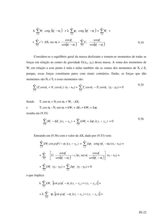 IX-22
k ∑=
n
i
iW
1
cotg ( )i
"
i α−φ + λ ∑=
n
i
i
1
ψ cotg ( )ii αφ −"
= ∑=
n
i
iW
1
+
+ ∑=
n
i
ic
1
" ∆Xi sec αi ×
( )ii
i
sen αφ
φ
−"
"
cos
- ∑=
n
i
iU
1 ( )ii
i
sen
sen
αφ
φ
−"
"
9.34
Considere-se o equilíbrio geral da massa deslizante e tomem-se momentos de todas as
forças em relação ao centro de gravidade G(xG, yG) dessa massa. A soma dos momentos de
Wi em relação a esse ponto é nula e nulas também são as somas dos momentos de Xi e Ei
porque, essas forças constituem pares com sinais contrários. Então, as forças que dão
momentos são Ni e Ti e esses momentos são:
∑=
+
n
i
iiii NsenT
1
)cos( αα (xi - xG) + ∑=
−
n
i
iiii senNT
1
cos αα (yi - yG) = 0
9.35
Sendo Ti sen αi + Ni cos αi = Wi - ∆Xi
e Ti cos αi - Ni sen αi = kWi + ∆Ei = kWi + λψi
resulta em (9.35)
∑=
−∆−
n
i
Giii xxXW
1
))(( + ∑=
−+
n
i
Giii yykW
1
))(( λψ = 0
9.36
Entrando em (9.36) com o valor de ∆Xi dado por (9.33) vem:
∑=
−−
n
i
Giii xxigkW
1
))("(cot αφ + ∑=
n
i
i
1
λψ cotg (φ"
i - αi) (xi - xG) +
+ ∑=
n
i 1 ( ) ( )





−
∆−
− ii
i
iii
ii
i
i
sen
xc
sen
sen
U
αφ
φ
α
αφ
φ
"
"
'
"
"
cos
sec (xi - xG) +
+ ∑=
n
i
ikW
1
(yi - yG) + ∑=
n
i
i
1
λψ (yi - yG) = 0
o que implica:
k ∑=
n
i
ikW
1
[ ])())((cot "
GiGiii yyxxg −+−−αφ +
+ λ ∑=
n
i 1
ψi [ ])())((cot "
GiGiii yyxxg −+−−αφ =
 