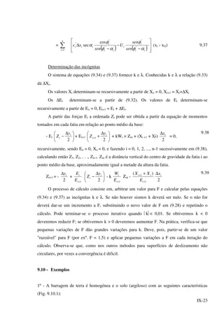 IX-23
= ∑=
n
i 1 ( ) ( ) 







−
−
−
∆
ii
i
i
ii
i
iii
sen
sen
U
sen
xc
αφ
φ
αφ
φ
α "
"
"
"
" cos
sec (xi - xG) 9.37
Determinação das incógnitas
O sistema de equações (9.34) e (9.37) fornece k e λ. Conhecidas k e λ a relação (9.33)
dá ∆Xi.
Os valores Xi determinam-se recursivamente a partir de Xo = 0, Xi+1 = Xi+∆Xi
Os ∆Ei determinam-se a partir de (9.32). Os valores de Ei determinam-se
recursivamente a partir de Eo = 0, Ei+1 = Ei + ∆Ei.
A partir das forças Ei a ordenada Zi pode ser obtida a partir da equação de momentos
tomados em cada fatia em relação ao ponto médio da base:
- Ei 




 ∆
−
2
i
i
y
Z + Ei+1 




 ∆
++
2
1
i
i
y
Z + kWi × Zoi + (Xi +1 + Xi)
2
ix∆
= 0,
9.38
recursivamente, sendo Eo = 0, Xo = 0, e fazendo i = 0, 1, 2, ..., n-1 sucessivamente em (9.38),
calculando então Z1, Z2, . . ., Zn-1. Zoi é a distância vertical do centro de gravidade da fatia i ao
ponto médio da base, aproximadamente igual a metade da altura da fatia.
Zi+1 = -
2
iy∆
+
1+i
i
E
E





 ∆
−
2
i
i
y
Z - k
1+i
i
E
W
Zoi -
1
1 )(
+
+ +
i
ii
E
XX
2
ix∆ 9.39
O processo de cálculo consiste em, arbitrar um valor para F e calcular pelas equações
(9.34) e (9.37) as incógnitas k e λ. Se não houver sismos k deverá ser nulo. Se o não for
deverá dar-se um incremento a F, substituindo o novo valor de F em (9.28) e repetindo o
cálculo. Pode terminar-se o processo iterativo quando k< 0,01. Se obtivermos k < 0
deveremos reduzir F; se obtivermos k > 0 deveremos aumentar F. Na prática, verifica-se que
pequenas variações de F dão grandes variações para k. Deve, pois, partir-se de um valor
"razoável" para F (por exº. F = 1,5) e aplicar pequenas variações a F em cada iteração do
cálculo. Observa-se que, como nos outros métodos para superfícies de deslizamento não
circulares, por vezes a convergência é dificil.
9.10 - Exemplos
1º - A barragem de terra é homogénea e o solo (argiloso) com as seguintes características
(Fig. 9.10.1):
 
