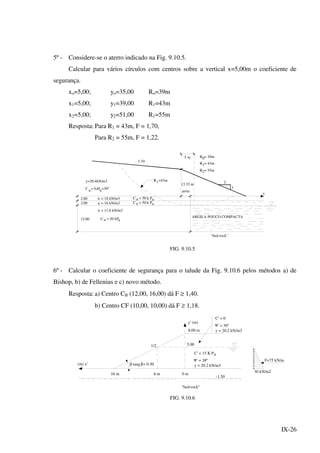 IX-26
5º - Considere-se o aterro indicado na Fig. 9.10.5.
Calcular para vários círculos com centros sobre a vertical x=5,00m o coeficiente de
segurança.
xo=5,00; yo=35,00 Ro=39m
x1=5,00; y1=39,00 R1=43m
x2=5,00; y2=51,00 R1=55m
Resposta: Para R1 = 43m, F = 1,70,
Para R2 = 55m, F = 1,22.
2.00
2.00
y=20.4kN/m3
C u u= 0,Ø =30º
= 18 kN/m3
= 16 kN/m3
= 50 k PC u a
= 50 k PC u a
R1=43m
13.33 m
areia
2
1
1:10
5 m R = 39m0
R = 43m1
R = 55m2
12.00 = 50 kPuC a
= 11.8 kN/m3
ARGILA POUCO COMPACTA
v
v
v
"bed-rock"
x
FIG. 9.10.5
6º - Calcular o coeficiente de segurança para o talude da Fig. 9.10.6 pelos métodos a) de
Bishop, b) de Fellenius e c) novo método.
Resposta: a) Centro CB (12,00, 16,00) dá F ≥ 1,40.
b) Centro CF (10,00, 10,00) dá F ≥ 1,18.
(m) x'
y' (m)
8.00 m
5.001/2
tang = 0.50β
16 m 6 m 0 m
-1.50
C' = 0
ψ' = 36º
y = 20.2 kN/m3
y = 20.2 kN/m3
' = 38º
C' = 15 K P
ψ
a
"bed-rock"
F=75 kN/m
β
30 kN/m2
FIG. 9.10.6
 