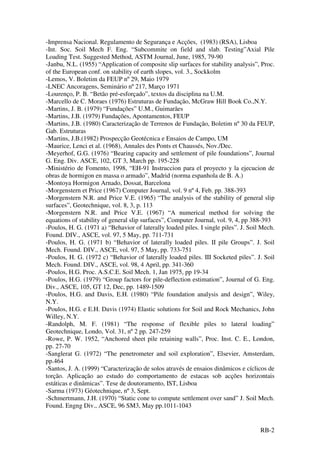 RB-2
-Imprensa Nacional. Regulamento de Segurança e Acções, (1983) (RSA), Lisboa
-Int. Soc. Soil Mech F. Eng. “Subcommite on field and slab. Testing”Axial Pile
Loading Test. Suggested Method, ASTM Journal, June, 1985, 79-90
-Janbu, N.L. (1955) “Application of composite slip surfaces for stability analysis”, Proc.
of the European conf. on stability of earth slopes, vol. 3., Sockkolm
-Lemos, V. Boletim da FEUP nº 29, Maio 1979
-LNEC Ancoragens, Seminário nº 217, Março 1971
-Lourenço, P. B. “Betão pré-esforçado”, textos da disciplina na U.M.
-Marcello de C. Moraes (1976) Estruturas de Fundação, McGraw Hill Book Co.,N.Y.
-Martins, J. B. (1979) “Fundações” U.M., Guimarães
-Martins, J.B. (1979) Fundações, Apontamentos, FEUP
-Martins, J.B. (1980) Caracterização de Terrenos de Fundação, Boletim nº 30 da FEUP,
Gab. Estruturas
-Martins, J.B.(1982) Prospecção Geotécnica e Ensaios de Campo, UM
-Maurice, Lenci et al. (1968), Annales des Ponts et Chaussés, Nov./Dec.
-Meyerhof, G.G. (1976) “Bearing capacity and settlement of pile foundations”, Journal
G. Eng. Div. ASCE, 102, GT 3, March pp. 195-228
-Ministério de Fomento, 1998, “EH-91 Instruccion para el proyecto y la ejecucion de
obras de hormigon en massa o armado”, Madrid (norma espanhola de B. A.)
-Montoya Hormigon Arnado, Dossat, Barcelona
-Morgenstern et Price (1967) Computer Journal, vol. 9 nº 4, Feb. pp. 388-393
-Morgenstern N.R. and Price V.E. (1965) “The analysis of the stability of general slip
surfaces”, Geotechnique, vol. 8, 3, p. 113
-Morgenstern N.R. and Price V.E. (1967) “A numerical method for solving the
equations of stability of general slip surfaces”, Computer Journal, vol. 9, 4, pp 388-393
-Poulos, H. G. (1971 a) “Behavior of laterally loaded piles. I single piles”. J. Soil Mech.
Found. DIV., ASCE, vol. 97, 5 May, pp. 711-731
-Poulos, H. G. (1971 b) “Behavior of laterally loaded piles. II pile Groups”. J. Soil
Mech. Found. DIV., ASCE, vol. 97, 5 May, pp. 733-751
-Poulos, H. G. (1972 c) “Behavior of laterally loaded piles. III Socketed piles”. J. Soil
Mech. Found. DIV., ASCE, vol. 98, 4 April, pp. 341-360
-Poulos, H.G. Proc. A.S.C.E. Soil Mech. 1, Jan 1975, pp 19-34
-Poulos, H.G. (1979) “Group factors for pile-deflection estimation”, Journal of G. Eng.
Div., ASCE, 105, GT 12, Dec, pp. 1489-1509
-Poulos, H.G. and Davis, E.H. (1980) “Pile foundation analysis and design”, Wiley,
N.Y.
-Poulos, H.G. e E.H. Davis (1974) Elastic solutions for Soil and Rock Mechanics, John
Willey, N.Y.
-Randolph, M. F. (1981) “The response of flexible piles to lateral loading”
Geotechnique, Londo, Vol. 31, nº 2 pp. 247-259
-Rowe, P. W. 1952, “Anchored sheet pile retaining walls”, Proc. Inst. C. E., London,
pp. 27-70
-Sanglerat G. (1972) “The penetrometer and soil exploration”, Elsevier, Amsterdam,
pp.464
-Santos, J. A. (1999) “Caracterização de solos através de ensaios dinâmicos e cíclicos de
torção. Aplicação ao estudo do comportamento de estacas sob acções horizontais
estáticas e dinâmicas”. Tese de doutoramento, IST, Lisboa
-Sarma (1973) Géotechnique, nº 3, Sept.
-Schmertmann, J.H. (1970) “Static cone to compute settlement over sand” J. Soil Mech.
Found. Engng Div., ASCE, 96 SM3, May pp.1011-1043
 