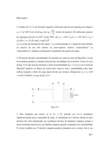 III-7
Observações:
1. Usando em 3.1.1 e nas fórmulas seguintes coeficientes parciais de segurança em relação a
cu, c’ e ø’ (EC7) em vez de qult vem
'A
R
q d
d = (tensão de projecto). Os coeficientes parciais
de segurança previstos no EC7 versão 2001, são γcu = 1,40 e γφ’=γc' = 1,25. Isto é, cud =
cu/1,40, c’d = c’/1,25 e tgφ’d = tgφ’/1,25 
cu é a coesão não drenada de uma argila. c´ é a coesão drenada. φ’ o ângulo de atrito drenado
ou efectivo de um solo arenoso ou areno-argiloso (valores “característicos” ou
“representativos”, medidos em laboratório ou deduzidos de ensaios de campo.
2. Os factores devidos à profundidade são tomados em conta na teoria de Meyerhof e só são
de considerar quando as camadas acima da base de fundação são resistentes. Assim, no caso
da Fig. 3.2.4, não seria de considerar o efeito da profundidade (dq = 1) e se se usar a teoria de
Meyerhof (gráficos ou ábacos do autor) deve tomar-se nela a profundidade como nula,
embora tomando o efeito da carga lateral devida aos terrenos sobrejacentes: q = σv =γ’D
⇒=0,9 x D kN/m2
, no caso da fig. 3.2.4.
B
solo
argilo-siltoso
mole
D
Fig.3.2.4
3. Para fundações por estacas só as 1ªs. e 2ªs. parcelas em (3.1.1) contribuem
significativamente para a capacidade de carga. A contribuição da 3ª parcela, devido ao peso
próximo dos solos plastificados nas vizinhanças da base da fundação é pequena, porque a
menor dimensão transversal é, por hipótese, pequena quando comparada com a profundidade
D. Assim, também essa 3ª parcela é pequena quando comparada com as outras. Isto é, nas
 