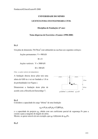 1/21
Fundacoes02AnexExams95-2000
UNIVERSIDADE DO MINHO
LICENCIATURA EM ENGENHARIA CIVIL
Disciplina de Fundações (4º ano)
Notas dispersas de Exercícios e Exames (1998-2000)
Ex.1
Um pilar de dimensões 70×70cm2
está submetido na sua base aos seguintes esforços:
Acções permanentes: V = 900 kN
H = 0
Acções variáveis: V = 3000 kN
H = 300 kN
(Nota - as acções variáveis são independentes)
A fundação directa desse pilar tem uma
altura de 0,80 m e vai ser fundada a 1.8 m
de profundidade (ver Figura ).
Dimensione a fundação deste pilar de
acordo com a filosofia do Eurocódigo 7.
1.0 m
γ=22kN/m3
c’k=20 kN/m2
φ’k=32º
0.8 m
H
V
Ex.2
Considere a capacidade de carga “última” de uma fundação
qult=cNcαc+pNqαq+1/2γBNγαγ
e a capacidade de projecto qd, obtida com um coeficiente parcial de segurança Fs para a
coesão e para a tangente do ângulo de atrito.
Mostre, se quiser através de um exemplo, que qd é diferente de qult/Fs.
Ex.3
 
