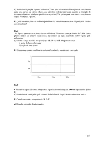 2/21
a) Numa fundação por sapatas “contínuas” com base em terrenos heterogéneos e recebendo
cada uma cargas de vários pilares, que cálculos poderia fazer para garantir a obtenção de
momentos flectores máximos (positivos e negativos)? Se quiser pode usar como exemplo uma
sapata recebendo 3 pilares.
b) Quais as consequências da heterogeneidade do terreno em termos de disposição e valores
das armaduras?
Ex.4
Na figura apresenta-se a planta de um edificio de 20 andares, com pé direito de 2,90m (entre
planos médios de andares sucessivos), pavimentos de lajes aligeiradas sobre vigotas pré-
esforçadas.
a) Estime a carga máxima por pilar (veja o RSA e o REBAP) para os casos:
i) acção de base sobrecarga
ii) acção de base vento
b) Dimensione, para a combinação mais desfavorável, a sapata mais carregada.
10m 10m 10m
5m
5m
Ex.5
Considere a sapata de forma irregular da figura com uma carga de 2000 kN aplicada no ponto
F.
a) Determine os eixos principais centrais de inércia e os respectivos momentos de inércia.
b) Calcule as tensões nos pontos A, B, D, E.
c) Obtenha a posição do eixo neutro.
 
