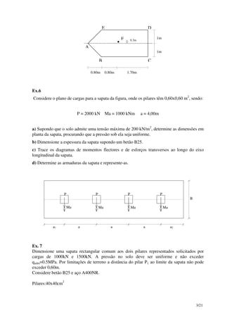3/21
A
B C
DE
F
•
1.70m0.80m0.80m
1m
1m
0.3m
Ex.6
Considere o plano de cargas para a sapata da figura, onde os pilares têm 0,60x0,60 m2
, sendo:
P = 2000 kN Ma = 1000 kNm a = 4,00m
a) Supondo que o solo admite uma tensão máxima de 200 kN/m2
, determine as dimensões em
planta da sapata, procurando que a pressão sob ela seja uniforme.
b) Dimensione a espessura da sapata supondo um betão B25.
c) Trace os diagramas de momentos flectores e de esforços transversos ao longo do eixo
longitudinal da sapata.
d) Determine as armaduras da sapata e represente-as.
Ma Ma Ma Ma
P P
B
a1 a2a a a
P P
Ex. 7
Dimensione uma sapata rectangular comum aos dois pilares representados solicitados por
cargas de 1000kN e 1500kN. A pressão no solo deve ser uniforme e não exceder
qadm=0.5MPa. Por limitações de terreno a distância do pilar P1 ao limite da sapata não pode
exceder 0,60m.
Considere betão B25 e aço A400NR.
Pilares:40x40cm2
 