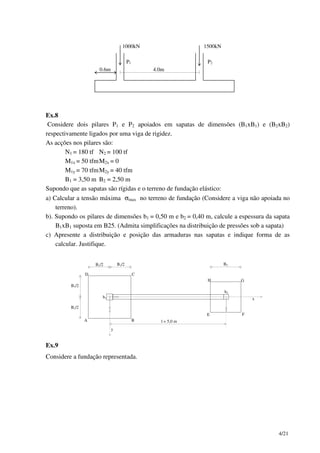 4/21
1000kN 1500kN
P1 P2
0.6m 4.0m
Ex.8
Considere dois pilares P1 e P2 apoiados em sapatas de dimensões (B1xB1) e (B2xB2)
respectivamente ligados por uma viga de rigidez.
As acções nos pilares são:
N1 = 180 tf N2 = 100 tf
M1x = 50 tfmM2x = 0
M1y = 70 tfmM2y = 40 tfm
B1 = 3,50 m B2 = 2,50 m
Supondo que as sapatas são rígidas e o terreno de fundação elástico:
a) Calcular a tensão máxima σmax no terreno de fundação (Considere a viga não apoiada no
terreno).
b). Supondo os pilares de dimensões b1 = 0,50 m e b2 = 0,40 m, calcule a espessura da sapata
B1xB1 suposta em B25. (Admita simplificações na distribuição de pressões sob a sapata)
c) Apresente a distribuição e posição das armaduras nas sapatas e indique forma de as
calcular. Justifique.
x
y
l = 5,0 m
B1/2
B1/2
B1/2 B1/2
b1
b2
A B
CD
E F
GH
B2
Ex.9
Considere a fundação representada.
 