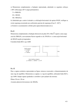 6/21
a) Dimensione completamente a fundação representada, admitindo os seguintes esforços
( 40% sobrecargas, 60 % cargas permanentes):
V = 9000 kN;
H = 180 kN;
M = 900 kN.m
b) Admitindo que o aterro é retirado e a solicitação horizontal é de apenas 90 kN, verifique se
existe segurança recorrendo aos coeficientes parciais de segurança (Caso C - EC7).
c) Calcule os assentamentos sofridos pela sapata dimensionada em a).
Ex.11
Dimensione completamente a fundação directa de um pilar (50 x 40cm
2
) sujeito a uma carga
axial de 2000 kN, a um momento flector segundo xx de 350 kN.m e a uma acção horizontal
de 200 kN (acções já majoradas).
Considere betão B25 e aço A400
2.0m
Argila arenosa
γ = 18 kN/m3
φ = 20º
c = 15kN/m2
Areia Argilosa compacta
γ = 19kN/m3
c = 8kN/m2
φ = 34º
Ex. 12
Para a sapata excêntrica representada na figura, tornou-se necessário o dimensionamento de
uma viga de equilíbrio. Dimensione as sapatas e a viga de equilíbrio, utilizando betão B25 e
aço A400. Adopte sapatas quadradas e considere o peso próprio das mesmas.
Pilares 30 cm × 30 cm
A tensão admissível do terreno é de 300 kPa.
 
