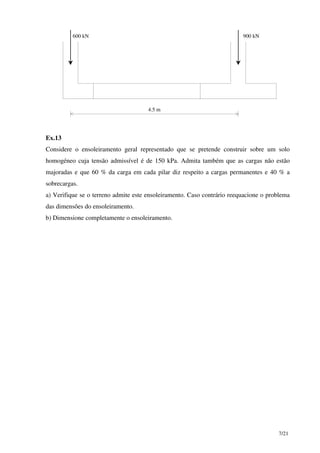 7/21
600 kN 900 kN
4.5 m
Ex.13
Considere o ensoleiramento geral representado que se pretende construir sobre um solo
homogéneo cuja tensão admissível é de 150 kPa. Admita também que as cargas não estão
majoradas e que 60 % da carga em cada pilar diz respeito a cargas permanentes e 40 % a
sobrecargas.
a) Verifique se o terreno admite este ensoleiramento. Caso contrário reequacione o problema
das dimensões do ensoleiramento.
b) Dimensione completamente o ensoleiramento.
 