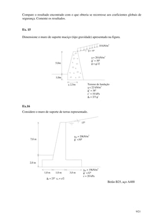 9/21
Compare o resultado encontrado com o que obteria se recorresse aos coeficientes globais de
segurança. Comente os resultados.
Ex. 15
Dimensione o muro de suporte maciço (tipo gravidade) apresentado na figura.
γ = 20 kN/m3
φ’ = 30º
δ = φ’/2
Terreno de fundação
γ = 22 kN/m3
φ’ = 38º
c’ = 10 kPa
δb = 2/3 φ’
10 kN/m2
≤ 2,5m
5,0m
1,0m
β = 10º
Ex.16
Considere o muro de suporte de terras representado.
7,0 m
2,0 m
15º
γsat = 20kN/m3
φ’ =30º
γsat = 19kN/m3
φ’ =32º
c = 20 kPa
δb = 25º cb = c/2
1,0 m 1,0 m 3,0 m
Betão B25, aço A400
 