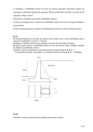 10/21
a) Verifique a estabilidade exterior do muro de suporte utilizando coeficientes globais de
segurança e coeficientes parciais de segurança. Defina as dimensões em falta e caso não exista
segurança “refaça o muro”.
b) Calcule as armaduras necessárias (estabilidade interior).
c) Faça um programa para o cálculo da estabilidade exterior de muros de suporte definida a
sua geometria.
d) Faça um programa para o cálculo da distribuição de tensões no terreno na base do muro.
Ex.17
No dimensionamento de um muro de suporte usa-se muitas vezes a teoria de Rankine para o
cálculo da estabilidade “exterior” e “interior”.
a) Indique as hipóteses dessa teoria e aplique-a ao muro de contrafortes da Figura.
b) Diga em que consiste a estabilidade interior no caso do muro da Figura. Indique a marcha
de cálculo da estabilidade exterior.
c) Sendo o muro de contrafortes como dimensionaria a laje de fundo E’B’B’’E’’ ?
Como poderia calcular “sem tabelas” os momentos flectores no bordo B’B’’ ? Justifique.
14.0m
1.0m
3.0m
Areia Fina
Corte
Planta
E
E’
E’’
B
B’
B’’
l
Ex.18
Considere o muro de suporte tipo gravidade representado na figura.
 