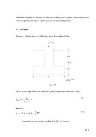 III-8
fundações profundas por estacas, os solos nas vizinhanças da ponteira comportam-se como
sem peso, porém, com atrito e sujeitos ao peso das terras sobrejacentes.
3.3. Aplicações:
Exemplo 1 - Fundação com nível freático acima do seu plano de base
0.60
0.60
B
640 kN/m
c´ = 19.5 kN/m2
Ø = 20º
Fig. 3.3.1
Qual a largura B para se ter um coeficiente global de segurança em relação à rotura
?
q
q
3F
admissível
ult
seg ==
3.3.1
Resposta:
γγBNdqNdcNq qqccult
2
1
++=
3.3.2
Presumindo-se, em princípio, que D < B, de (3.2.10) tiramos
 