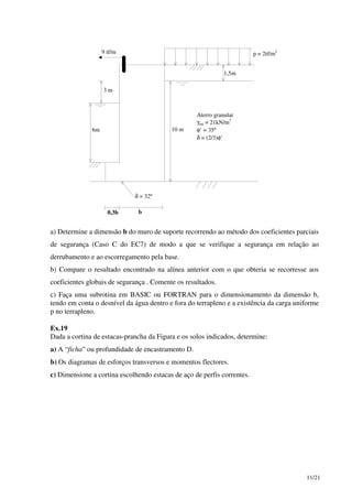11/21
Aterro granular
γsat = 21kN/m3
φ’ = 35º
δ = (2/3)φ’
δ = 32º
p = 2tf/m29 tf/m
1,5m
3 m
6m 10 m
b0,3b
a) Determine a dimensão b do muro de suporte recorrendo ao método dos coeficientes parciais
de segurança (Caso C do EC7) de modo a que se verifique a segurança em relação ao
derrubamento e ao escorregamento pela base.
b) Compare o resultado encontrado na alínea anterior com o que obteria se recorresse aos
coeficientes globais de segurança . Comente os resultados.
c) Faça uma subrotina em BASIC ou FORTRAN para o dimensionamento da dimensão b,
tendo em conta o desnível da água dentro e fora do terrapleno e a existência da carga uniforme
p no terrapleno.
Ex.19
Dada a cortina de estacas-prancha da Figura e os solos indicados, determine:
a) A “ficha” ou profundidade de encastramento D.
b) Os diagramas de esforços transversos e momentos flectores.
c) Dimensione a cortina escolhendo estacas de aço de perfis correntes.
 
