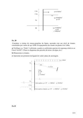 12/21
1.5m
1.5m
3m
D
γ=16.7kN/m3
γsat=20.6kN/m3
φ’=33º
γsat=19.8kN/m3
φ’=0º
c’=60kN/m2
Ex. 20
Considere a cortina de estacas-pranchas da figura, ancorada com um nível de tirantes
constituídos por varões de aço A500. O espaçamento dos tirante em planta é de 1,60m.
a) Verifique se a “ficha” é suficiente, usando os coeficientes parciais de segurança relativos ao
Caso C do EC7. (Trace os diagramas das pressões de terras e da água, etc.).
b) Dimensione os tirantes.
c) Apresente um pormenor da ligação do varão à placa de ancoragem.
1 m
1 m
1 m
6 m
1,5 m
p = 10tf/m2
l = 12 m
5%
Areia
φ = 30º
c = 0
γ = 18 kN/m3
Areia argilosa, φ = 32º c = 30kN/m2
γ = 20 kN/m3
Areia argilosa compacta, φ = 34º c = 60kN/m2
γ = 20 kN/m3
Ex.21
 