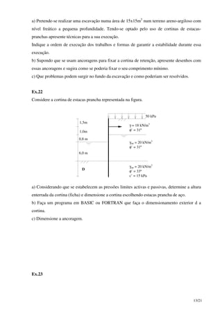 13/21
a) Pretende-se realizar uma escavação numa área de 15x15m2
num terreno areno-argiloso com
nível freático a pequena profundidade. Tendo-se optado pelo uso de cortinas de estacas-
pranchas apresente técnicas para a sua execução.
Indique a ordem de execução dos trabalhos e formas de garantir a estabilidade durante essa
execução.
b) Supondo que se usam ancoragens para fixar a cortina de retenção, apresente desenhos com
essas ancoragens e sugira como se poderia fixar o seu comprimento mínimo.
c) Que problemas podem surgir no fundo da escavação e como poderiam ser resolvidos.
Ex.22
Considere a cortina de estacas prancha representada na figura.
50 kPa
1,5m
1,0m
0,8 m
6,0 m
D
γ = 18 kN/m3
φ’ = 31º
γsat = 20 kN/m3
φ’ = 31º
γsat = 20 kN/m3
φ’ = 33º
c’ = 15 kPa
a) Considerando que se estabelecem as pressões limites activas e passivas, determine a altura
enterrada da cortina (ficha) e dimensione a cortina escolhendo estacas prancha de aço.
b) Faça um programa em BASIC ou FORTRAN que faça o dimensionamento exterior d a
cortina.
c) Dimensione a ancoragem.
Ex.23
 