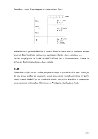 14/21
Considere a cortina de estacas prancha representada na figura
20 kPa
1,5m
0,9 m
5,0 m
D
γ = 18 kN/m3
φ’ = 32º
γsat = 20 kN/m3
φ’ = 32º
γsat = 20 kN/m3
φ’ = 34º
c’ = 19 kPa
a) Considerando que se estabelecem as pressões limites activas e passivas, determine a altura
enterrada da cortina (ficha) e dimensione a cortina escolhendo estacas prancha de aço.
b) Faça um programa em BASIC ou FORTRAN que faça o dimensionamento exterior da
cortina e o dimensionamento das estacas prancha.
Ex.24
Dimensione completamente a entivação representada que se pretende realizar para a instalação
de uma grande conduta de saneamento usando uma cortina escorada constituída por perfis
metálicos verticais (Fe360) e por pranchas de madeira intermédias. Considere as escoras com
um espaçamento horizontal de 2.40m (ao eixo). Verifique a estabilidade do fundo.
 