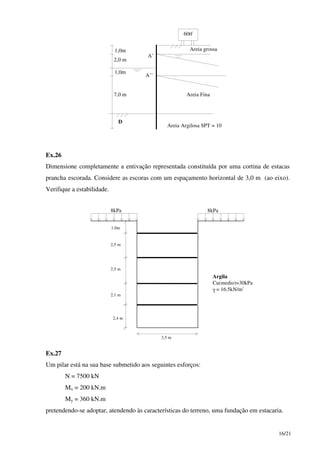 16/21
1,0m
1,0m
2,0 m
7,0 m
D
Areia grossa
Areia Fina
Areia Argilosa SPT = 10
60tf
A’
A’’
Ex.26
Dimensione completamente a entivação representada constituída por uma cortina de estacas
prancha escorada. Considere as escoras com um espaçamento horizontal de 3,0 m (ao eixo).
Verifique a estabilidade.
8kPa 8kPa
Argila
Cu(medio)=30kPa
γ = 16.5kN/m3
3,5 m
1.0m
2,5 m
2,5 m
2,1 m
2,4 m
Ex.27
Um pilar está na sua base submetido aos seguintes esforços:
N = 7500 kN
Mx = 200 kN.m
My = 360 kN.m
pretendendo-se adoptar, atendendo às características do terreno, uma fundação em estacaria.
 