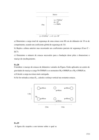 17/21
Aterro
γ = 17kN/m3
φ = 10º
c = 20kPa
γ = 22 kN/m3
c = 0 φ = 38º
19m
a) Determine a carga total de segurança de uma estaca com 80 cm de diâmetro de 19 m de
comprimento, usando um coeficiente global de segurança de 3,0.
b) Repita a alínea anterior mas recorrendo aos coeficientes parciais de segurança (Caso C -
EC7)
c) Determine o número de estacas necessário para a fundação deste pilar e dimensione o
maciço de encabeçamento.
Ex.28
Considere o maciço de estacas de diâmetros variados da Figura. Estão aplicados no centro de
gravidade do maciço a carga N=5500kN e os momentos Mx=1800kN.m e My=1500kN.m.
a) Calcule a carga na estaca mais carregada.
b) Se for retirada a estaca E2 , calcule o esforço vertical nas restantes estacas.
2.0m 1.8m
1.8m
E2
φ=80cm
φ=80cm
φ=80cm
φ=80cm
φ=60cm
φ=60cm
Ex.29
A figura diz respeito a um terreno sobre o qual se
 