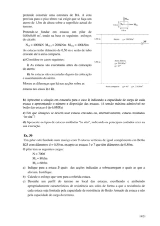 18/21
pretende construir uma estrutura de BA. A cota
prevista para o piso térreo vai exigir que se faça um
aterro de 1,5m de altura sobre a superfície actual do
terreno.
Pretende-se fundar em estacas um pilar de
0,80x0,60 m2
, tendo na base os seguintes esforços
de cáculo:
Nsd = 4000kN Msd,x = 200kNm Msd,y = 400kNm
As estacas terão diâmetro de 0,50 m e serão de tubo
cravado até à areia compacta.
a) Considere os casos seguintes:
i) As estacas são executadas antes da colocação
do aterro.
ii) As estacas são executadas depois da colocação
e assentamento do aterro.
Mostre as diferenças que há nas acções sobre as
estacas nos casos i) e ii).
1,50 m
7,50 m
NF
Aterro γ = 18 kN/m3
Areia Siltosa
γ = 20 kN/m3
φ = 27º
Areia compacta φ = 45º γ = 22 kN/m3
0.8 m
0.6 m Msd,x
Msd,y
Nsd
b) Apresente a solução em estacaria para o caso i) indicando a capacidade de carga de cada
estaca e apresentando o número e disposição das estacas. (A tensão máxima admissível no
betão das estacas é de 6,0MPa)
c) Em que situações se devem usar estacas cravadas ou, alternativamente, estacas moldadas
“in situ”?
d) Apresente os tipos de estacas moldadas “in situ”, indicando os principais cuidados a ter na
sua execução.
Ex. 30
Um pilar está fundado num maciço com 9 estacas verticais de igual comprimento em Betão
B25 com diâmetros d = 0,50 m, excepto as estacas 3 e 7 que têm diâmetros de 0,80m.
O pilar tem as seguintes cargas:
N = 700tf
Mx = 80tfm
My = 60tfm
a) Indique para a estaca 3 quais das acções indicadas a sobrecarregam e quais as que a
aliviam. Justifique.
b) Calcule o esforço que vem para a referida estaca.
c) Desenhe um perfil do terreno no local das estacas, escolhendo e atribuindo
apropriadamente características de resistência aos solos de forma a que a resistência de
cada estaca seja limitada pela capacidade de resistência do Betão Armado da estaca e não
pela capacidade de carga do terreno.
 