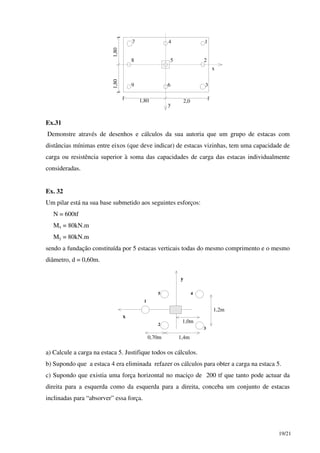 19/21
7 4 1
8 5 2
9 6 3
1,801,80
1,80 2,0
y
x
Ex.31
Demonstre através de desenhos e cálculos da sua autoria que um grupo de estacas com
distâncias mínimas entre eixos (que deve indicar) de estacas vizinhas, tem uma capacidade de
carga ou resistência superior à soma das capacidades de carga das estacas individualmente
consideradas.
Ex. 32
Um pilar está na sua base submetido aos seguintes esforços:
N = 600tf
Mx = 80kN.m
My = 80kN.m
sendo a fundação constituída por 5 estacas verticais todas do mesmo comprimento e o mesmo
diâmetro, d = 0,60m.
x
y
0,70m 1,4m
1,0m
1,2m
1
2
3
45
a) Calcule a carga na estaca 5. Justifique todos os cálculos.
b) Supondo que a estaca 4 era eliminada refazer os cálculos para obter a carga na estaca 5.
c) Supondo que existia uma força horizontal no maciço de 200 tf que tanto pode actuar da
direita para a esquerda como da esquerda para a direita, conceba um conjunto de estacas
inclinadas para “absorver” essa força.
 