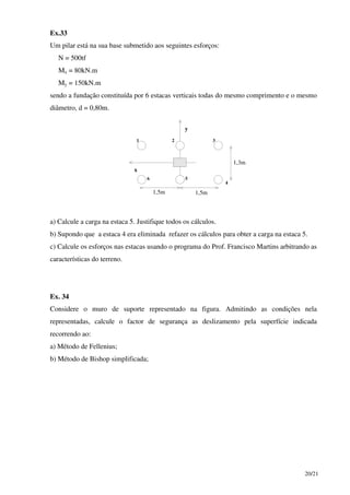 20/21
Ex.33
Um pilar está na sua base submetido aos seguintes esforços:
N = 500tf
Mx = 80kN.m
My = 150kN.m
sendo a fundação constituída por 6 estacas verticais todas do mesmo comprimento e o mesmo
diâmetro, d = 0,80m.
x
y
1,5m 1,5m
1,3m
1 2 3
4
56
a) Calcule a carga na estaca 5. Justifique todos os cálculos.
b) Supondo que a estaca 4 era eliminada refazer os cálculos para obter a carga na estaca 5.
c) Calcule os esforços nas estacas usando o programa do Prof. Francisco Martins arbitrando as
características do terreno.
Ex. 34
Considere o muro de suporte representado na figura. Admitindo as condições nela
representadas, calcule o factor de segurança as deslizamento pela superfície indicada
recorrendo ao:
a) Método de Fellenius;
b) Método de Bishop simplificada;
 