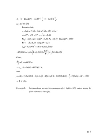 III-9
.
B
D
31515,01
B
D
)º20sen1(º20tan21d 2
q +=−+=
dc = 1+ 0,4 D/B
Por outro lado
q =0,60 x 17,63 + 0,60 x 7,63 = 15,2 kN/m2
ψ =45º + φ’/2 = 55º ⇒tg
2
ψ = 2,04
Nq = 2,04 exp( tg 20º) = 6,40; Nc = (6,40 - 1) cot 20º = 14,80
Nγ = 1,80 (6,40 - 1) tg 20º = 3,54
qult=19,5kN/m
2
x14,8 (1+0,4x1,20/B)+
54,3xBx63,7
2
1
B
20,1
x31515.0Bx4,6xm/kN2,15 2
+





++
Como
m/kN640xB
3
qult
=
,m/kN1920640x3xBqult ==⇒
vem
1920xB54,3x63,7x
2
1
)20,1x31515,0B(4,6x2,15)20,1x35,0B(8,14x5,19xBq 2
ult =++++=
m0,4B ≅⇒
Exemplo 2 - Problema igual ao anterior mas com o nível freático 0,30 metros abaixo do
plano de base da fundação.
 