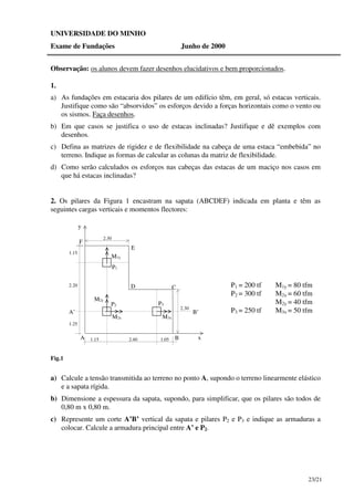 23/21
UNIVERSIDADE DO MINHO
Exame de Fundações Junho de 2000
Observação: os alunos devem fazer desenhos elucidativos e bem proporcionados.
1.
a) As fundações em estacaria dos pilares de um edifício têm, em geral, só estacas verticais.
Justifique como são “absorvidos” os esforços devido a forças horizontais como o vento ou
os sismos. Faça desenhos.
b) Em que casos se justifica o uso de estacas inclinadas? Justifique e dê exemplos com
desenhos.
c) Defina as matrizes de rigidez e de flexibilidade na cabeça de uma estaca “embebida” no
terreno. Indique as formas de calcular as colunas da matriz de flexibilidade.
d) Como serão calculados os esforços nas cabeças das estacas de um maciço nos casos em
que há estacas inclinadas?
2. Os pilares da Figura 1 encastram na sapata (ABCDEF) indicada em planta e têm as
seguintes cargas verticais e momentos flectores:
1.15 2.40 1.05
1.25
1.15
2.20
2.30
2.30
x
y
P1
P2 P3
M1y
M2y
M2x M3x
B’A’
B
CD
E
F
A
Fig.1
P1 = 200 tf M1y = 80 tfm
P2 = 300 tf M2x = 60 tfm
M2y = 40 tfm
P3 = 250 tf M3x = 50 tfm
a) Calcule a tensão transmitida ao terreno no ponto A, supondo o terreno linearmente elástico
e a sapata rígida.
b) Dimensione a espessura da sapata, supondo, para simplificar, que os pilares são todos de
0,80 m x 0,80 m.
c) Represente um corte A’B’ vertical da sapata e pilares P2 e P3 e indique as armaduras a
colocar. Calcule a armadura principal entre A’ e P2.
 