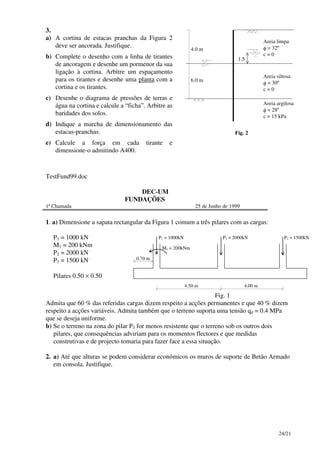 24/21
3.
a) A cortina de estacas pranchas da Figura 2
deve ser ancorada. Justifique.
b) Complete o desenho com a linha de tirantes
de ancoragem e desenhe um pormenor da sua
ligação à cortina. Arbitre um espaçamento
para os tirantes e desenhe uma planta com a
cortina e os tirantes.
c) Desenhe o diagrama de pressões de terras e
água na cortina e calcule a “ficha”. Arbitre as
baridades dos solos.
d) Indique a marcha de dimensionamento das
estacas-pranchas.
e) Calcule a força em cada tirante e
dimensione-o admitindo A400.
4.0 m
1.5
6.0 m
Areia limpa
φ = 32º
c = 0
Areia siltosa
φ = 30º
c = 0
Areia argilosa
φ = 28º
c = 15 kPa
Fig. 2
TestFund99.doc
DEC-UM
FUNDAÇÕES
1ª Chamada 25 de Junho de 1999
1. a) Dimensione a sapata rectangular da Figura 1 comum a três pilares com as cargas:
P1 = 1000 kN
M1 = 200 kNm
P2 = 2000 kN
P3 = 1500 kN
Pilares 0.50 × 0.50
P1 = 1000kN
0.70 m
4.50 m
P2 = 2000kN P3 = 1500kN
4.00 m
M1 = 200kNm
Fig. 1
Admita que 60 % das referidas cargas dizem respeito a acções permanentes e que 40 % dizem
respeito a acções variáveis. Admita também que o terreno suporta uma tensão qd = 0.4 MPa
que se deseja uniforme.
b) Se o terreno na zona do pilar P3 for menos resistente que o terreno sob os outros dois
pilares, que consequências adviriam para os momentos flectores e que medidas
construtivas e de projecto tomaria para fazer face a essa situação.
2. a) Até que alturas se podem considerar económicos os muros de suporte de Betão Armado
em consola. Justifique.
 